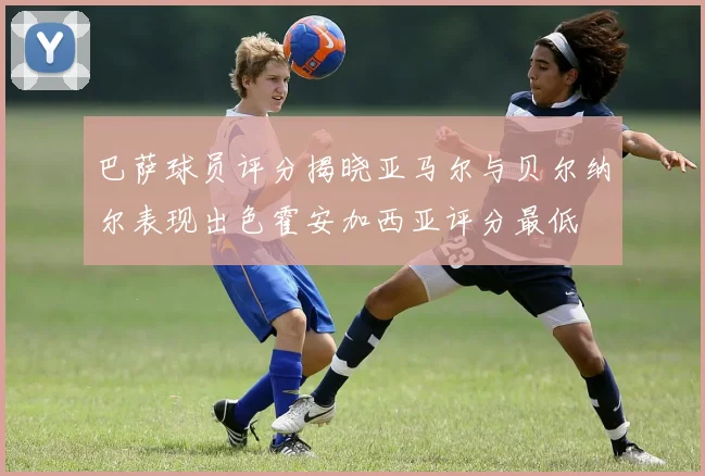 巴萨球员评分揭晓亚马尔与贝尔纳尔表现出色霍安加西亚评分最低