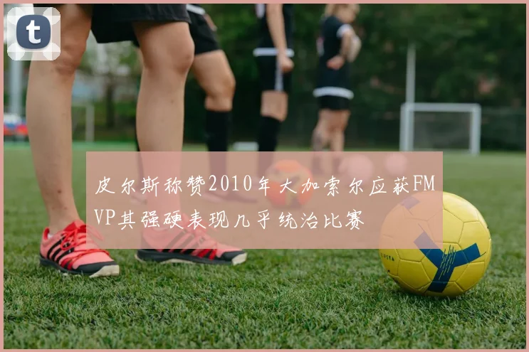 皮尔斯称赞2010年大加索尔应获FMVP其强硬表现几乎统治比赛