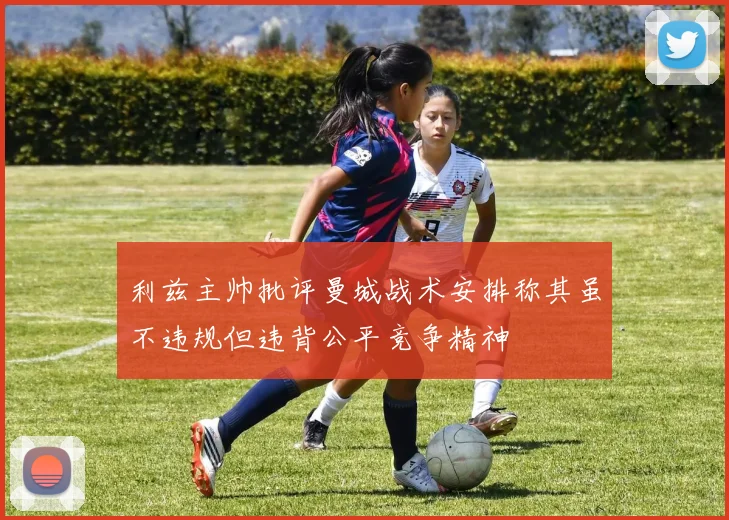 利兹主帅批评曼城战术安排称其虽不违规但违背公平竞争精神