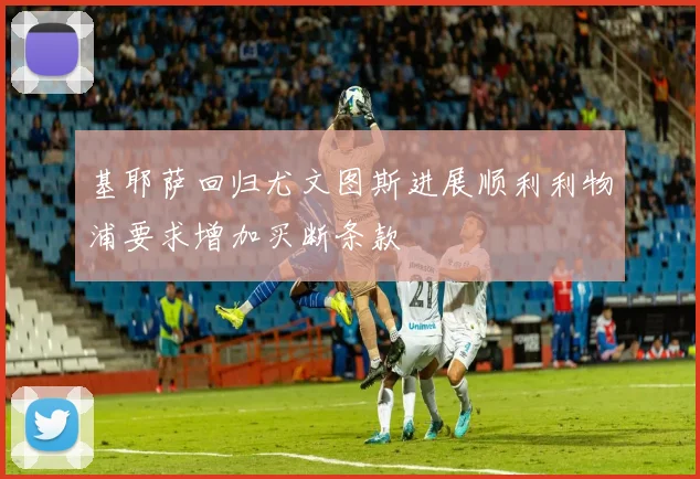 基耶萨回归尤文图斯进展顺利利物浦要求增加买断条款