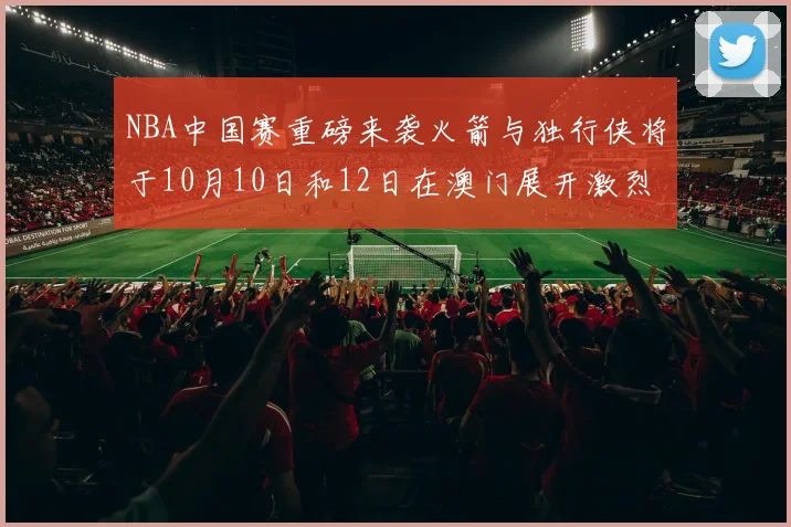 NBA中国赛重磅来袭火箭与独行侠将于10月10日和12日在澳门展开激烈对决
