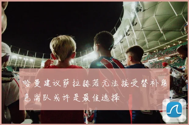 哈曼建议萨拉赫若无法接受替补角色离队或许是最佳选择