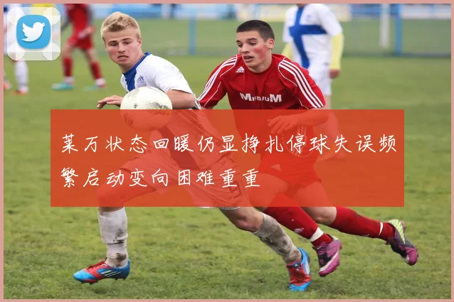 莱万状态回暖仍显挣扎停球失误频繁启动变向困难重重