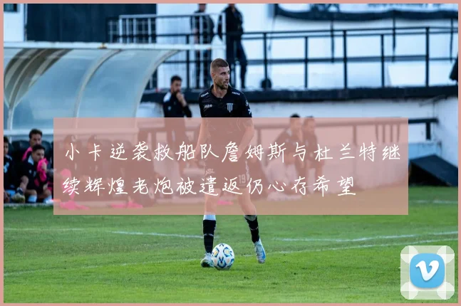 小卡逆袭救船队詹姆斯与杜兰特继续辉煌老炮被遣返仍心存希望