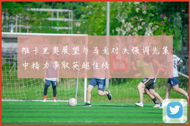 维卡里奥展望与马竞对决强调先集中精力争取英超佳绩