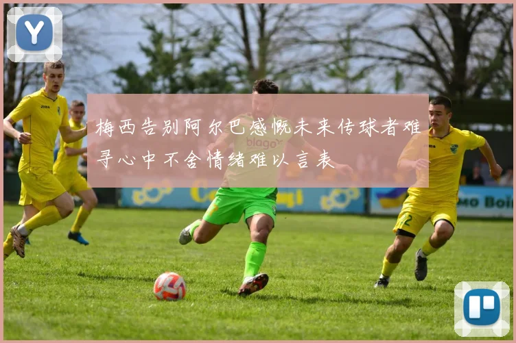 梅西告别阿尔巴感慨未来传球者难寻心中不舍情绪难以言表