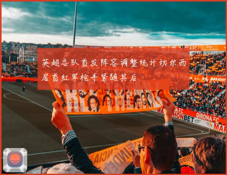 英超各队首发阵容调整统计切尔西居首红军枪手紧随其后