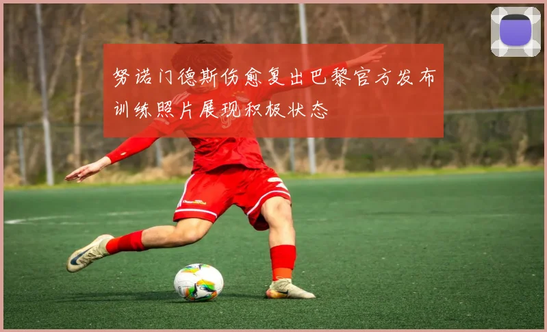 努诺门德斯伤愈复出巴黎官方发布训练照片展现积极状态