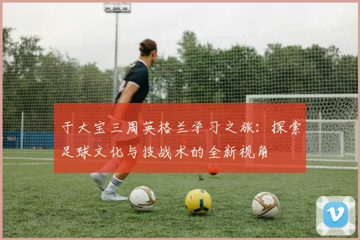 于大宝三周英格兰学习之旅：探索足球文化与技战术的全新视角