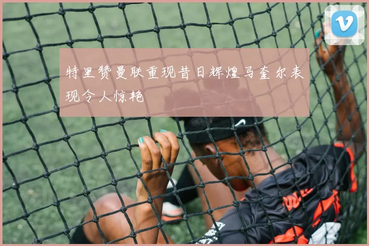 特里赞曼联重现昔日辉煌马奎尔表现令人惊艳