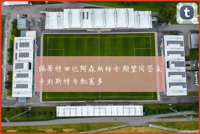 佩蒂特回忆阿森纳转会期望同签麦卡利斯特与凯塞多