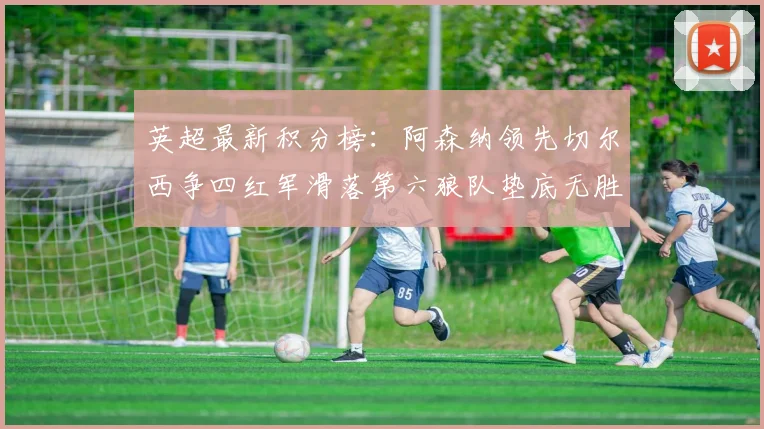 英超最新积分榜：阿森纳领先切尔西争四红军滑落第六狼队垫底无胜绩