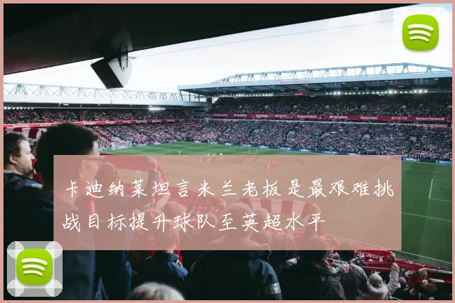 卡迪纳莱坦言米兰老板是最艰难挑战目标提升球队至英超水平