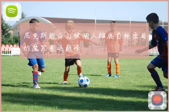 尼克斯能否打破湖人雄鹿首轮出局的魔咒重返巅峰