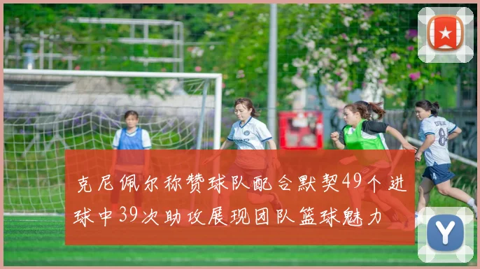 克尼佩尔称赞球队配合默契49个进球中39次助攻展现团队篮球魅力
