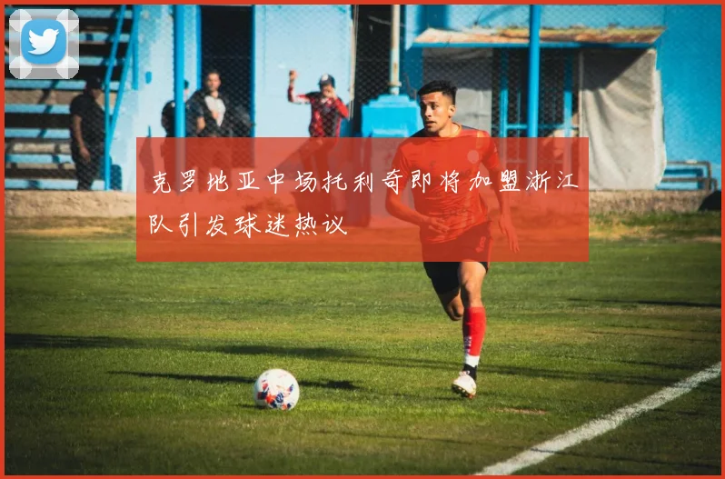 克罗地亚中场托利奇即将加盟浙江队引发球迷热议