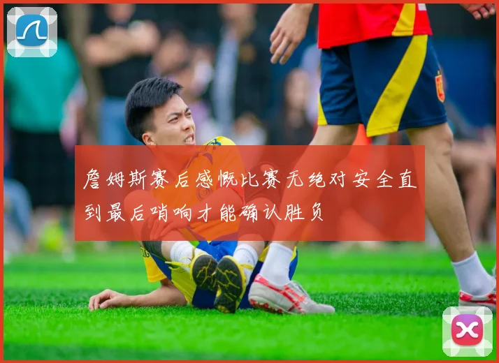 詹姆斯赛后感慨比赛无绝对安全直到最后哨响才能确认胜负