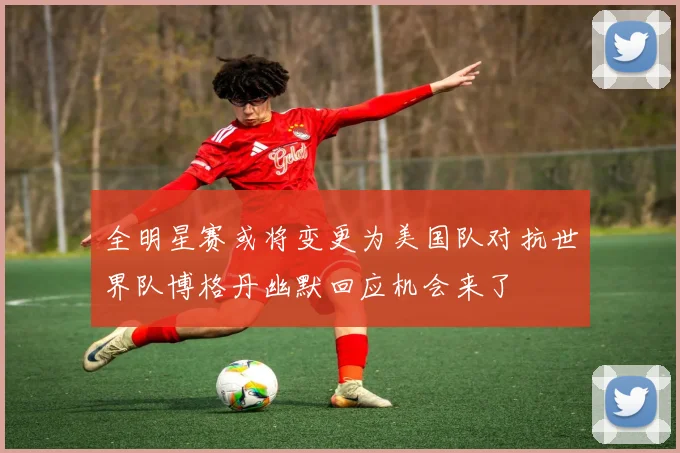 全明星赛或将变更为美国队对抗世界队博格丹幽默回应机会来了