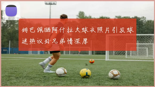 姆巴佩晒阿什拉夫球衣照片引发球迷热议好兄弟情深厚