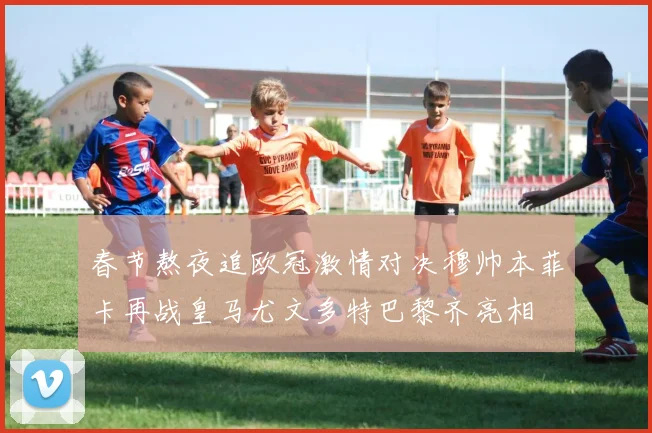 春节熬夜追欧冠激情对决穆帅本菲卡再战皇马尤文多特巴黎齐亮相