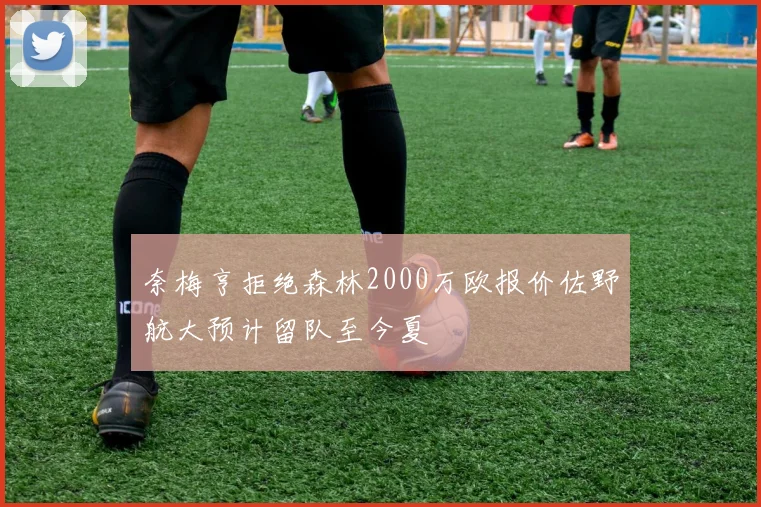 奈梅亨拒绝森林2000万欧报价佐野航大预计留队至今夏